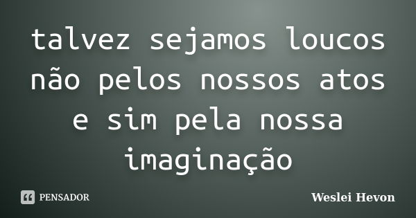 talvez sejamos loucos não pelos nossos atos e sim pela nossa imaginação... Frase de Weslei Hevon.