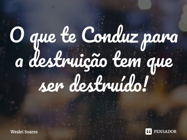 ⁠O que te Conduz para a destruição tem que ser destruído!... Frase de Weslei Soares.