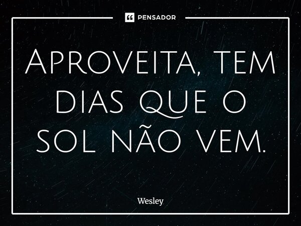 Aproveita, tem dias que o sol não vem.... Frase de Wesley.