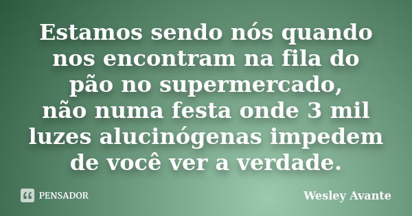 Estamos sendo nós quando nos encontram na fila do pão no supermercado, não numa festa onde 3 mil luzes alucinógenas impedem de você ver a verdade.... Frase de Wesley Avante.