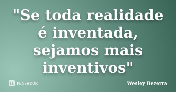 "Se toda realidade é inventada, sejamos mais inventivos"... Frase de Wesley Bezerra.