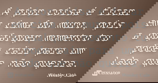 A pior coisa é ficar em cima do muro, pois a qualquer momento tu pode cair para um lado que não queira.... Frase de Wesley Caio.