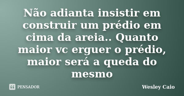 Não adianta insistir em construir um prédio em cima da areia.. Quanto maior vc erguer o prédio, maior será a queda do mesmo... Frase de Wesley Caio.