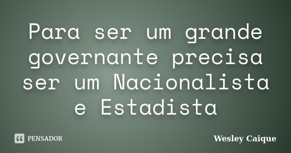 Para ser um grande governante precisa ser um Nacionalista e Estadista... Frase de Wesley Caique.