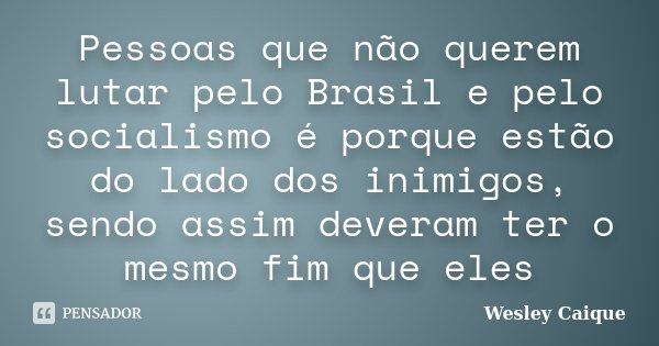Pessoas que não querem lutar pelo Brasil e pelo socialismo é porque estão do lado dos inimigos, sendo assim deveram ter o mesmo fim que eles... Frase de Wesley Caique.
