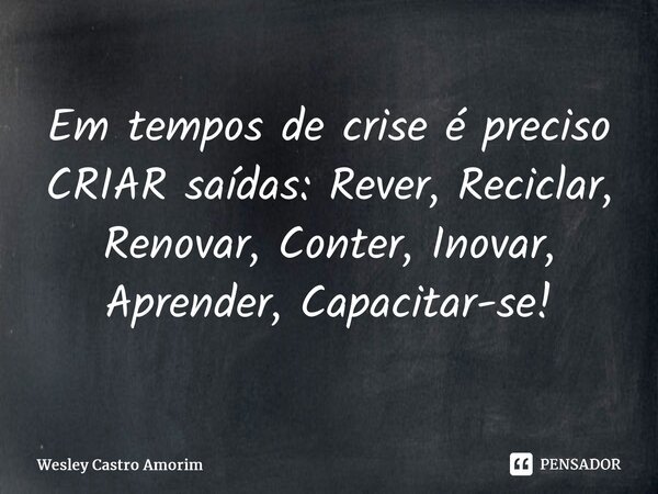 ⁠Em tempos de crise é preciso CRIAR saídas: Rever, Reciclar, Renovar, Conter, Inovar, Aprender, Capacitar-se!... Frase de Wesley Castro Amorim.