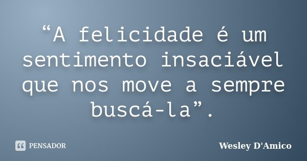 “A felicidade é um sentimento insaciável que nos move a sempre buscá-la”.... Frase de Wesley D'Amico.