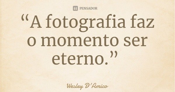“A fotografia faz o momento ser eterno.”... Frase de Wesley D'Amico.