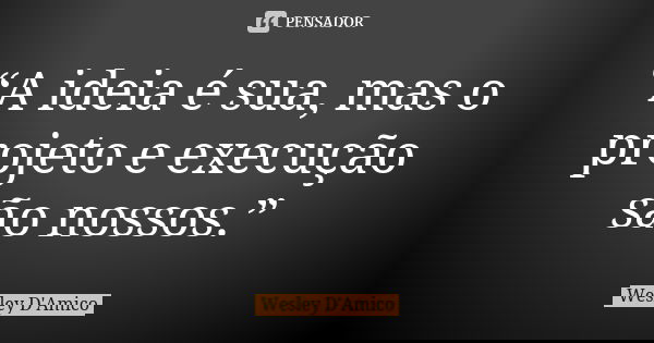 “A ideia é sua, mas o projeto e execução são nossos.”... Frase de Wesley D'Amico.