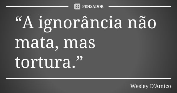 “A ignorância não mata, mas tortura.”... Frase de Wesley D'Amico.