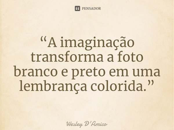 ⁠“A imaginação transforma a foto branco e preto em uma lembrança colorida.”... Frase de Wesley D'Amico.