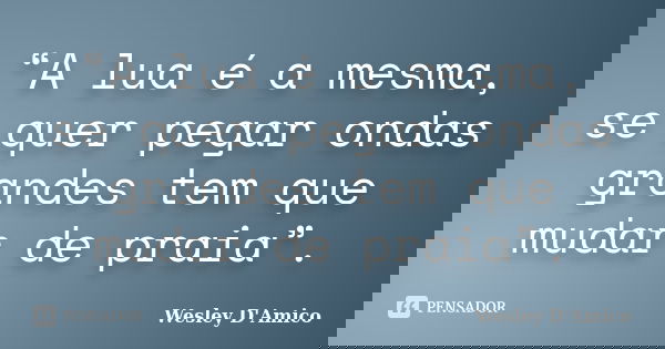 “A lua é a mesma, se quer pegar ondas grandes tem que mudar de praia”.... Frase de Wesley D'Amico.