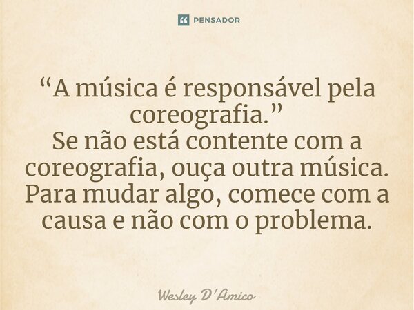 ⁠“A música é responsável pela coreografia.” Se não está contente com a coreografia, ouça outra música. Para mudar algo, comece com a causa e não com o problema.... Frase de Wesley D'Amico.