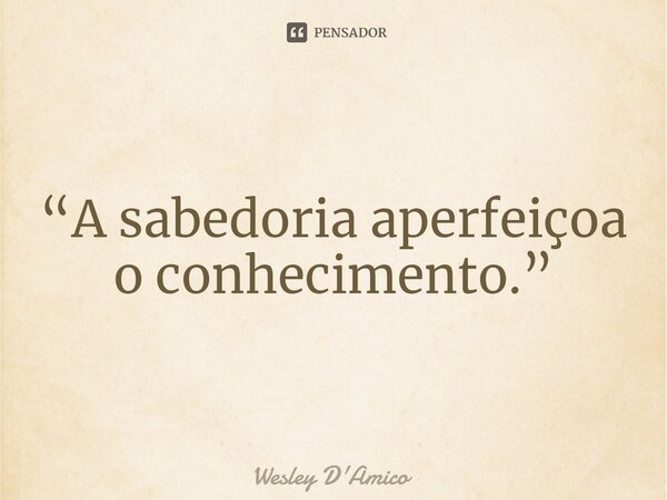 ⁠“A sabedoria aperfeiçoa o conhecimento.”... Frase de Wesley D'Amico.
