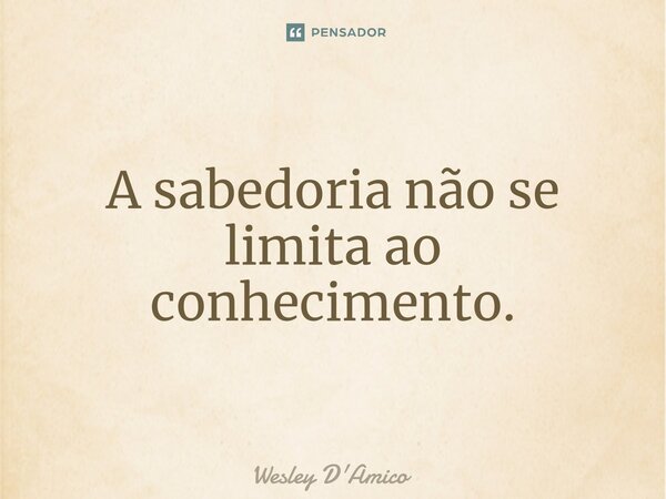 A sabedoria não se limita ao conhecimento.... Frase de Wesley D'Amico.
