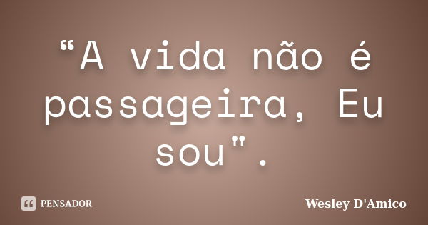 “A vida não é passageira, Eu sou".... Frase de Wesley D'Amico.