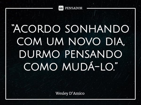 ⁠“Acordo sonhando com um novo dia, durmo pensando como mudá-lo.”... Frase de Wesley D'Amico.
