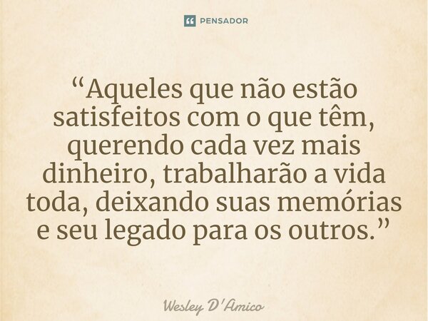 ⁠“Aqueles que não estão satisfeitos com o que têm, querendo cada vez mais dinheiro, trabalharão a vida toda, deixando suas memórias e seu legado para os outros.... Frase de Wesley D'Amico.