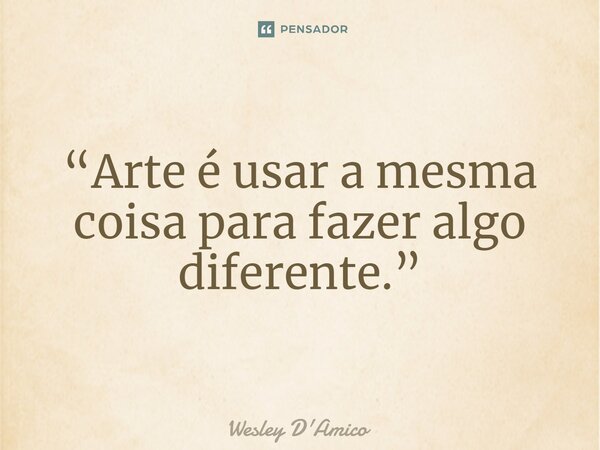 ⁠“Arte é usar a mesma coisa para fazer algo diferente.”... Frase de Wesley D'Amico.