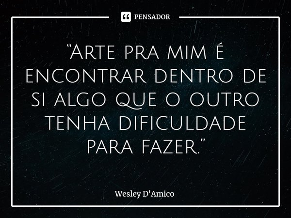 ⁠“Arte pra mim é encontrar dentro de si algo que o outro tenha dificuldade para fazer.”... Frase de Wesley D'Amico.