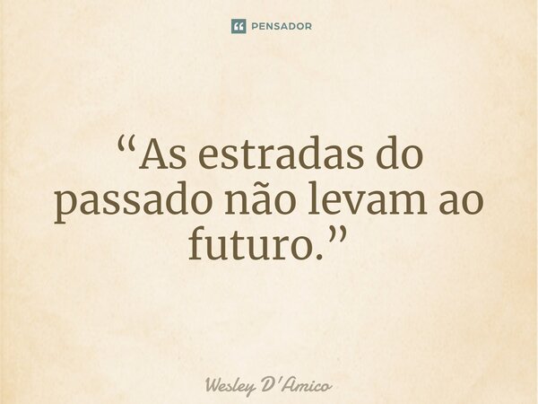 ⁠“As estradas do passado não levam ao futuro.”... Frase de Wesley D'Amico.