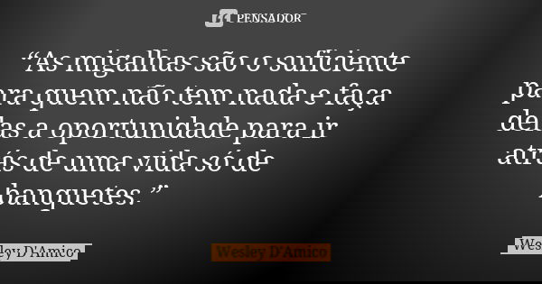 “As migalhas são o suficiente para quem não tem nada e faça delas a oportunidade para ir atrás de uma vida só de banquetes.”... Frase de Wesley D'Amico.
