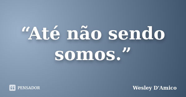 “Até não sendo somos.”... Frase de Wesley D'Amico.