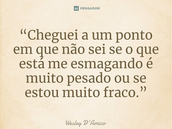 “Cheguei a um ponto em que não sei se o que está me esmagando é muito pesado ou se estou muito fraco.”... Frase de Wesley D'Amico.