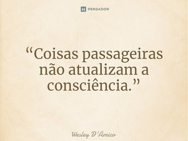 ⁠“Coisas passageiras não atualizam a consciência.”... Frase de Wesley D'Amico.