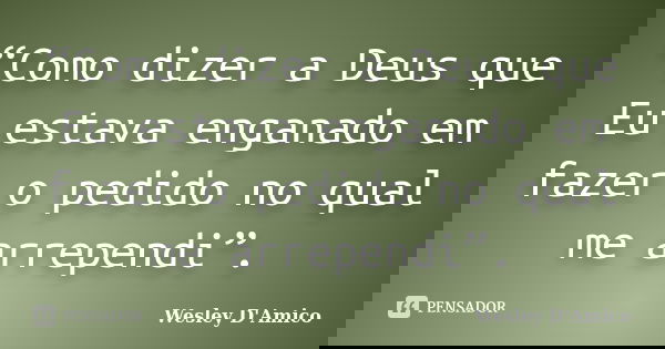 “Como dizer a Deus que Eu estava enganado em fazer o pedido no qual me arrependi”.... Frase de Wesley D'Amico.