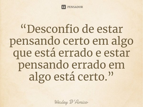 ⁠“Desconfio de estar pensando certo em algo que está errado e estar pensando errado em algo está certo.”... Frase de Wesley D'Amico.