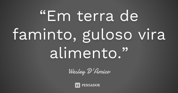 “Em terra de faminto, guloso vira alimento.”... Frase de Wesley D'Amico.