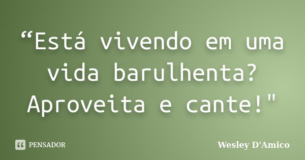 “Está vivendo em uma vida barulhenta? Aproveita e cante!"... Frase de Wesley D'Amico.