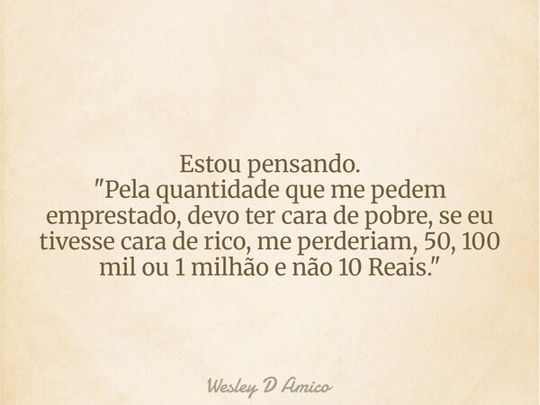 Estou pensando. "Pela quantidade que me pedem emprestado, devo ter cara de pobre, se eu tivesse cara de rico, me perderiam, 50, 100 mil ou 1 milhão e não 1... Frase de Wesley D Amico.