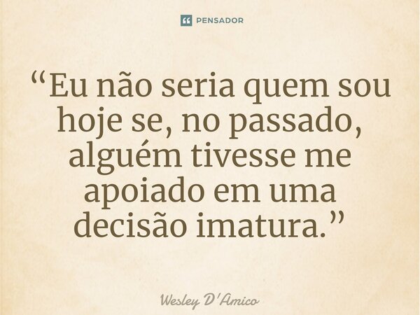 ⁠“Eu não seria quem sou hoje se, no passado, alguém tivesse me apoiado em uma decisão imatura.”... Frase de Wesley D'Amico.