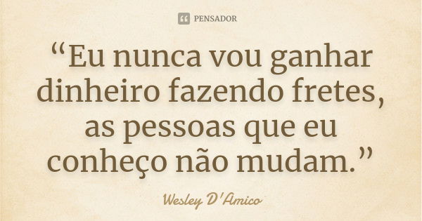 “Eu nunca vou ganhar dinheiro fazendo fretes, as pessoas que eu conheço não mudam.”... Frase de Wesley D'Amico.