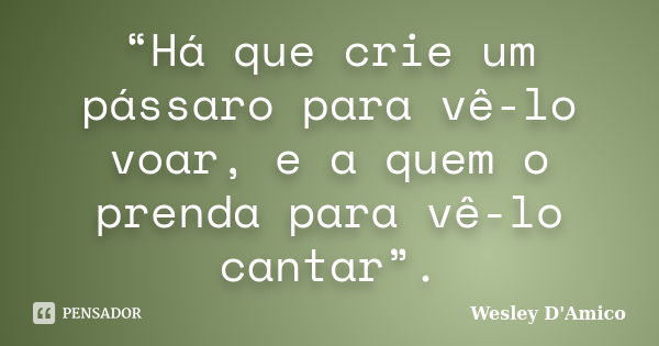 “Há que crie um pássaro para vê-lo voar, e a quem o prenda para vê-lo cantar”.... Frase de Wesley D'Amico.