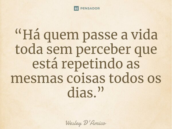 ⁠“Há quem passe a vida toda sem perceber que está repetindo as mesmas coisas todos os dias.”... Frase de Wesley D'Amico.