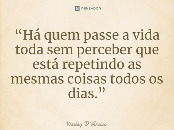 ⁠“Há quem passe a vida toda sem perceber que está repetindo as mesmas coisas todos os dias.”... Frase de Wesley D'Amico.