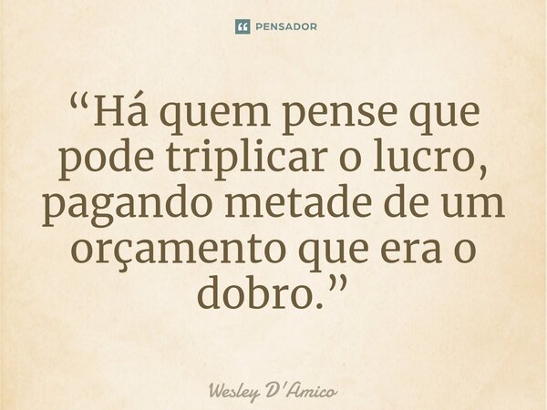 ⁠“Há quem pense que pode triplicar o lucro, pagando metade de um orçamento que era o dobro.”... Frase de Wesley D'Amico.