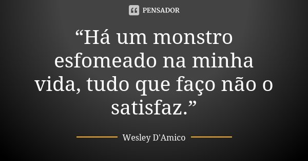 “Há um monstro esfomeado na minha vida, tudo que faço não o satisfaz.”... Frase de Wesley D'Amico.