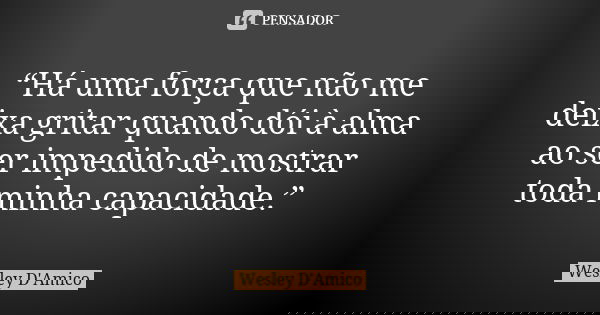 “Há uma força que não me deixa gritar quando dói à alma ao ser impedido de mostrar toda minha capacidade.”... Frase de Wesley D'Amico.