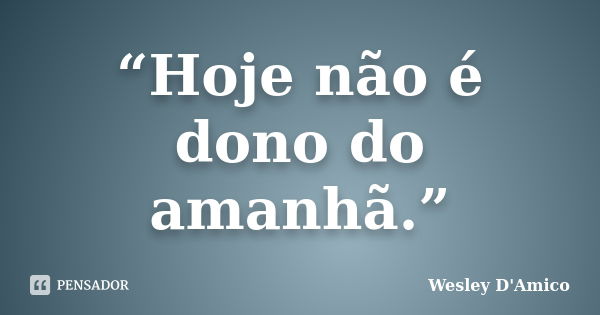 “Hoje não é dono do amanhã.”... Frase de Wesley D'Amico.