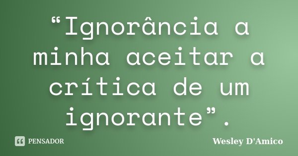 “Ignorância a minha aceitar a crítica de um ignorante”.... Frase de Wesley D'Amico.