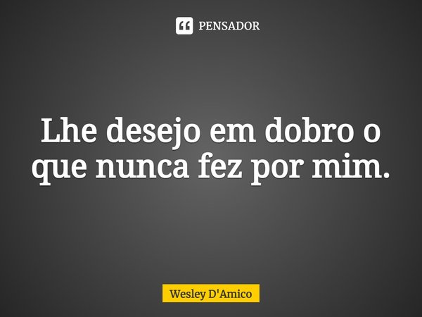 Lhe desejo em dobro o que nunca fez por mim.... Frase de Wesley D'Amico.
