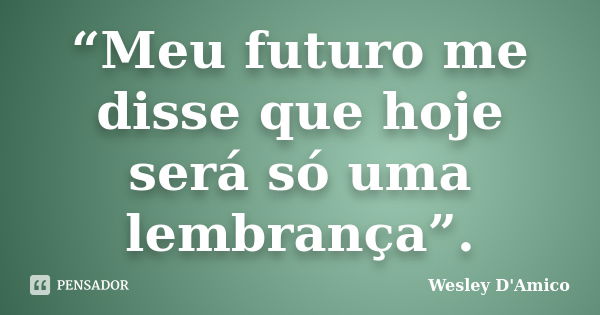 “Meu futuro me disse que hoje será só uma lembrança”.... Frase de Wesley D'Amico.