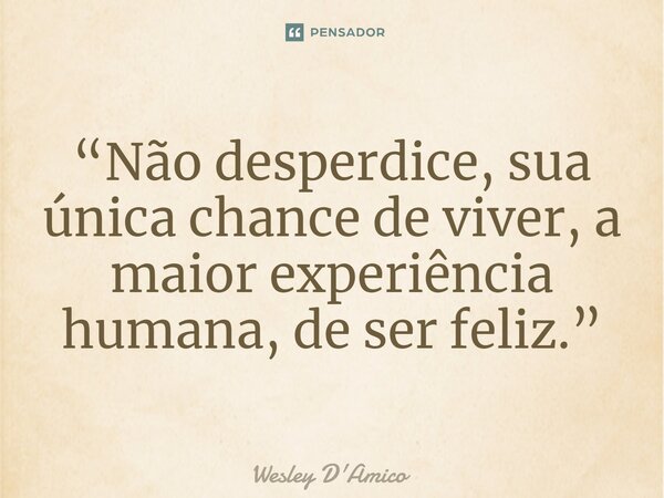 ⁠“Não desperdice, sua única chance de viver, a maior experiência humana, de ser feliz.”... Frase de Wesley D'Amico.
