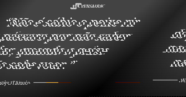 “Não é sábio o peixe rir do pássaro por não saber nadar, quando o peixe não sabe voar.”... Frase de Wesley D'Amico.