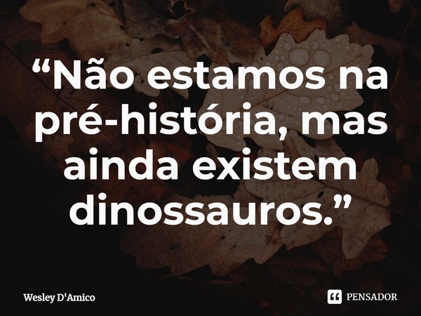 ⁠“Não estamos na pré-história, mas ainda existem dinossauros.”... Frase de Wesley D'Amico.