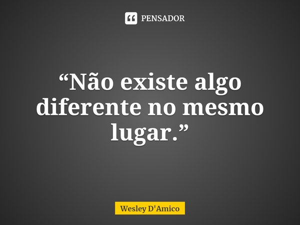 ⁠“Não existe algo diferente no mesmo lugar.”... Frase de Wesley D'Amico.